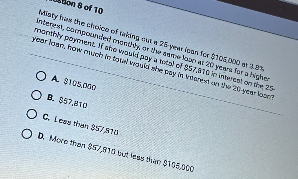 stion 8 of 10
Misty has the choice of taking out a 25-year loan for $105,000 at 3.8%
nterest, compounded monthly, or the same loan at 20 years for a highe
monthly payment. If she would pay a total of $57,810 in interest on the 25
year loan, how much in total would she pay in interest on the 20-year loant
A. $105,000
B. $57,810
C. Less than $57,810
D. More than $57,810 but less than $105,000