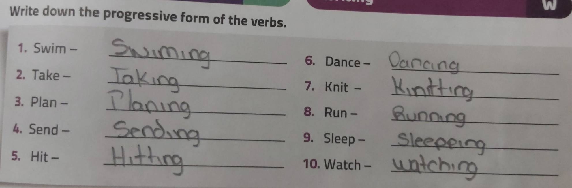 Write down the progressive form of the verbs. 
_ 
1. Swim - _6. Dance - 
_ 
2. Take - 
_ 
7. Knit - 
_ 
3. Plan - _8. Run - 
4. Send - _9. Sleep -_ 
_ 
5. Hit - _10. Watch -