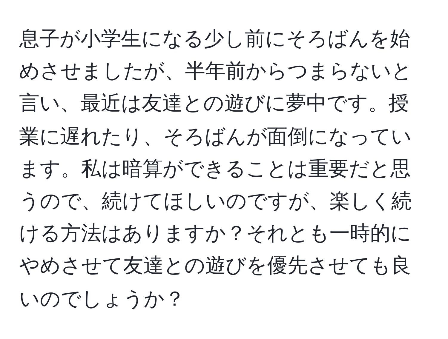 息子が小学生になる少し前にそろばんを始めさせましたが、半年前からつまらないと言い、最近は友達との遊びに夢中です。授業に遅れたり、そろばんが面倒になっています。私は暗算ができることは重要だと思うので、続けてほしいのですが、楽しく続ける方法はありますか？それとも一時的にやめさせて友達との遊びを優先させても良いのでしょうか？