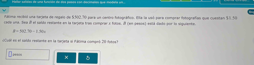 Hallar salidas de una función de dos pasos con decimales que modela un... 
Enc 
Fátima recibió una tarjeta de regalo de $502.70 para un centro fotográfico. Ella la usó para comprar fotografías que cuestan $1.50
cada una. Sea B el saldo restante en la tarjeta tras comprar x fotos. B (en pesos) está dado por lo siguiente.
B=502.70-1.50x
¿Cuál es el saldo restante en la tarjeta si Fátima compró 20 fotos? 
pesos 
×