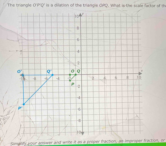 The triangle O'P'Q' is a dilation of the triangle OPQ. What is the scale factor of th
10 y
8
6
4
2
Ooverline ' Q' 0 Q ×
-1 -8 -6 -4 -2 2 4 6 8 10
P -2
-4
P'
-6
-8
-10
Simplify your answer and write it as a proper fraction, an improper fraction, or