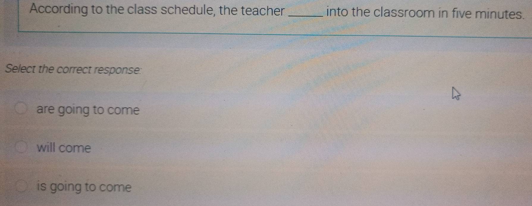 According to the class schedule, the teacher _into the classroom in five minutes.
Select the correct response:
are going to come
will come
is going to come