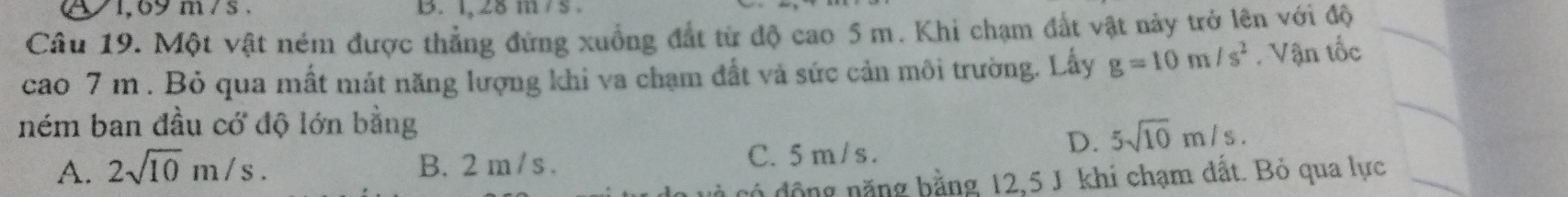 81,69 m/s. B. 1, 28 m /s.
Câu 19. Một vật ném được thẳng đứng xuồng đắt từ độ cao 5 m. Khi chạm đất vật này trở lên với độ
cao 7 m. Bỏ qua mất mát năng lượng khi va chạm đất và sức cản môi trường. Lấy g=10m/s^2. Vận tốc
ném ban đầu cớ độ lớn bằng
D. 5sqrt(10)m/s.
A. 2sqrt(10)m/s. B. 2 m / s. C. 5m / s.
có động năng bằng 12,5 J khí chạm đất. Bỏ qua lực