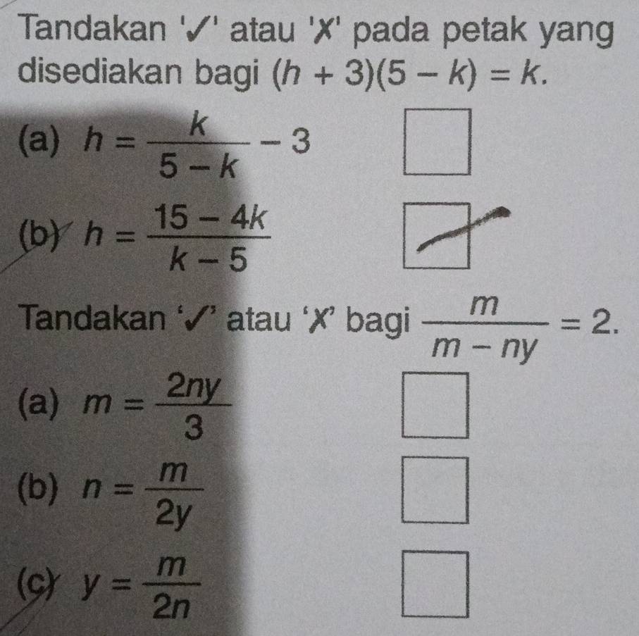 Tandakan '✓' atau '✗' pada petak yang
disediakan bagi (h+3)(5-k)=k. 
(a) h= k/5-k -3 □ 
(b) h= (15-4k)/k-5 
Tandakan ‘√’ atau ‘✗’ bagi  m/m-ny =2.
(a) m= 2ny/3 
(b) n= m/2y 
(C) y= m/2n 