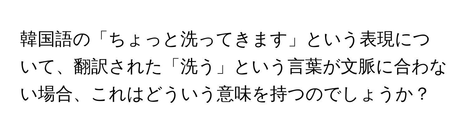 韓国語の「ちょっと洗ってきます」という表現について、翻訳された「洗う」という言葉が文脈に合わない場合、これはどういう意味を持つのでしょうか？