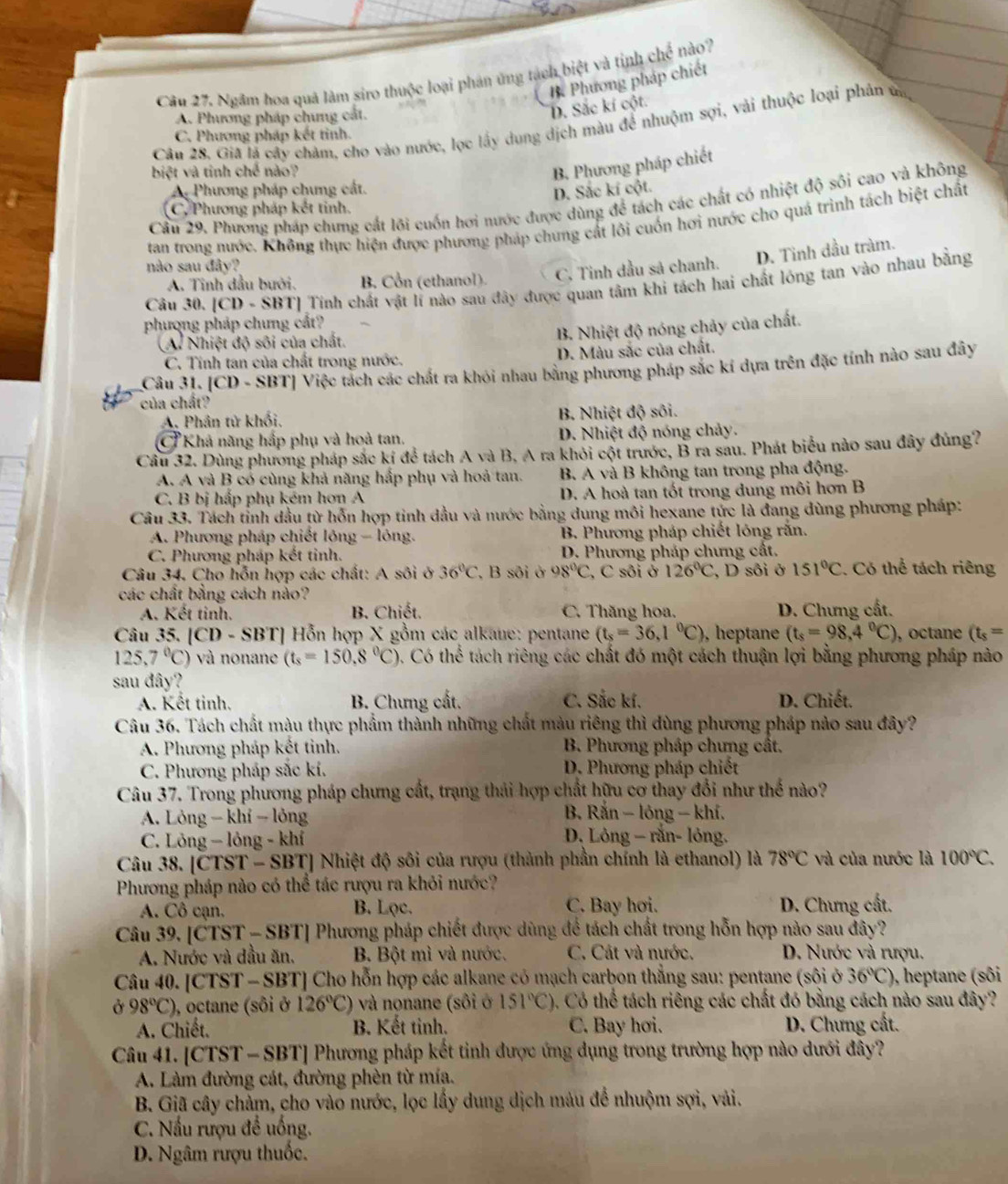 Ngâm hoa quả làm siro thuộc loại phản ứng tách biệt và tỉnh che nào?
B Phương pháp chiết
A. Phương pháp chưng cất
D. Sắc kí cột.
Câu 28. Giả lá cây chăm, cho vào nước, lọc lấy dụng dịch màu để nhuộm sợi, vài thuộc loại phản ủa,
C. Phương pháp kết tinh.
biệt và tinh chế nào?
B. Phương pháp chiết
A. Phương pháp chưng cất.
D. Sắc kí cột.
Cầu 29. Phương pháp chưng cất lôi cuốn hơi nước được dùng để tách các chất có nhiệt độ sôi cao và không
C. Phương pháp kết tinh.
tan trong nước. Không thực hiện được phương pháp chung cát lôi cuốn hơi nước cho quá trình tách biệt chất
A. Tinh dầu bưới. B. Cổn (ethanol). C. Tinh dầu sả chanh. D. Tỉnh dầu tràm.
nào sau đây?
Câu 30. [CD - SBT] Tính chát vật lì nào sau đây được quan tâm khi tách hai chất lóng tan vào nhau bằng
phượng pháp chưng cất?
(A. Nhiệt độ sôi của chất.
B. Nhiệt độ nóng chảy của chất.
C. Tính tan của chất trong nước. D. Màu sắc của chất.
Câu 31. [CD - SBT] Việc tách các chất ra khỏi nhau bằng phương pháp sắc kí dựa trên đặc tính nào sau đây
của chất?
A. Phần tử khối, B. Nhiệt độ sôi.
Ở Khả năng hắp phụ và hoà tan. D. Nhiệt độ nóng chảy.
Cầu 32. Dùng phương pháp sắc kí để tách A và B. A ra khỏi cột trước, B ra sau. Phát biểu nào sau đây đùng?
A. A và B có cùng khả năng hấp phụ và hoả tan. B. A và B không tan trong pha động.
C. B bị hấp phụ kém hơn A D. A hoà tan tốt trong dung môi hơn B
Câu 33. Tách tỉnh dầu từ hỗn hợp tinh đầu và nước bằng dung môi hexane tức là đang dùng phương pháp:
A. Phương pháp chiết lông - lông. B. Phương pháp chiết lóng răn.
C. Phương pháp kết tinh. D. Phương pháp chưng cất.
Câu 34. Cho hỗn hợp các chất: A sôi ở 36°C ', B sôi ở 98°C ,  C sôi ở 126°C , D sôi ở 151°C. Có thể tách riêng
các chất bằng cách nảo?
A. Kết tinh. B. Chiết. C. Thăng hoa. D. Chưng cất.
Câu 35. |CD-SBT| | Hỗn hợp X gồm các alkaue: pentane (t_s=36,1°C) , heptane (t_s=98,4°C) , octane (t_s=
125.7°C) ) và nonane (t_s=150,8°C) 0. Có thể tách riêng các chất đó một cách thuận lợi bằng phương pháp nào
sau đây?
A. Kết tinh. B. Chưng cất. C. Sắc kí. D. Chiết.
Câu 36. Tách chất màu thực phẩm thành những chất màu riêng thì dùng phương pháp nảo sau đây?
A. Phương pháp kết tinh.  B. Phương pháp chưng cất.
C. Phương pháp sắc kí. D. Phương pháp chiết
Câu 37. Trong phương pháp chưng cất, trạng thái hợp chất hữu cơ thay đổi như thế nào?
A. Lỏng - khí - lỏng  B. Rắn - lông - khí.
C. Lỏng — lỏng - khí D. Lông - rắn- lỏng.
Câu 38. [CTST - SBT] Nhiệt độ sôi của rượu (thành phần chính là ethanol) là 78°C và của nước là 100°C.
Phương pháp nào có thể tác rượu ra khỏi nước?
A. Cô cạn. B. Lọc. C. Bay hơi.  D. Chưng cất.
Câu 39. [CTST - SBT] Phương pháp chiết được dùng để tách chất trong hỗn hợp nào sau đây?
A. Nước và đầu ăn. B. Bột mì và nước. C. Cát và nước. D. Nước và rượu.
Câu 40. [CTST - SBT] Cho hỗn hợp các alkane có mạch carbon thẳng sau: pentane (sôi ở 36°C) ), heptane (sôi
Ở 98°C) , octane (sôi ở 126°C) và nonane (sôi ở 151°C) ). Có thể tách riêng các chất đó bằng cách nào sau đây?
A. Chiết. B. Kết tinh. C. Bay hơi. D. Chưng cất.
Câu 41. [CTST - SBT] Phương pháp kết tinh được ứng dụng trong trường hợp nào dưới đây?
A. Làm đường cát, đường phèn từ mía.
B. Giã cây chảm, cho vào nước, lọc lấy dung dịch màu để nhuộm sợi, vài.
C. Nấu rượu đề uống.
D. Ngâm rượu thuốc.