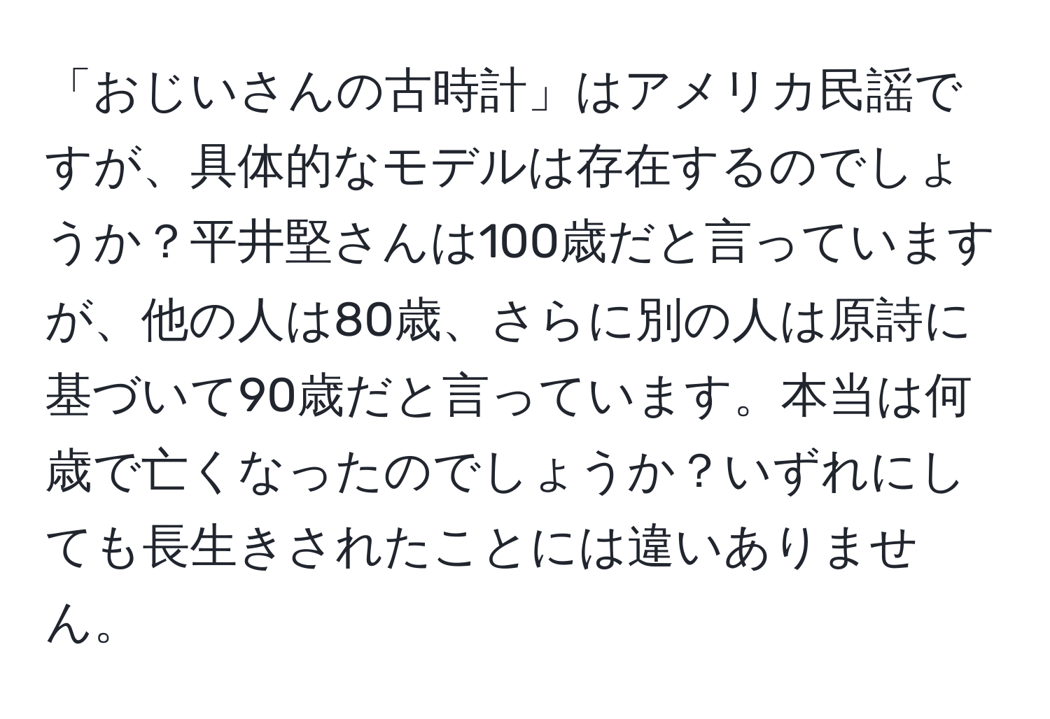 「おじいさんの古時計」はアメリカ民謡ですが、具体的なモデルは存在するのでしょうか？平井堅さんは100歳だと言っていますが、他の人は80歳、さらに別の人は原詩に基づいて90歳だと言っています。本当は何歳で亡くなったのでしょうか？いずれにしても長生きされたことには違いありません。