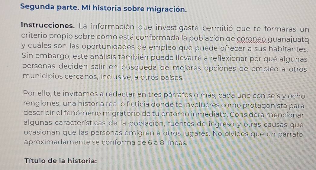 Segunda parte. Mi historia sobre migración. 
Instrucciones. La información que investigaste permitió que te formaras un 
criterio propio sobre cómo está conformada la población de coroneo guanajuato 
y cuáles son las oportunidades de empleo que puede ofrecer a sus habitantes. 
Sin embargo, este análisis también puede llevarte a reflexionar por qué algunas 
personas deciden salir en búsqueda de mejores opciones de empleo a otros 
municipios cercanos, inclusive, a otros países. 
Por ello, te invitamos a redactar en tres párrafos o más, cada uno con seis y ocho 
renglones, una historia real o ficticia donde te involucres como protagonista para 
describir el fenómeno migratorio de tu entorno inmediato: Considera mencionar 
algunas características de la población, fuentes de ingreso y otras causas que 
ocasionan que las personas emigren a otros lugares. No olvides que un párrafo 
aproximadamente se conforma de 6 a 8 líneas. 
Título de la historia: