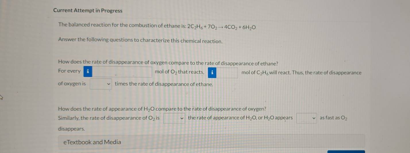 Current Attempt in Progress 
The balanced reaction for the combustion of ethane is: 2C_2H_6+7O_2to 4CO_2+6H_2O
Answer the following questions to characterize this chemical reaction. 
How does the rate of disappearance of oxygen compare to the rate of disappearance of ethane? 
For every i mol of O_2 that reacts, i mol of C_2H_6 will react. Thus, the rate of disappearance 
of oxygen is times the rate of disappearance of ethane. 
How does the rate of appearance of H_2O compare to the rate of disappearance of oxygen? 
Similarly, the rate of disappearance of O_2 is the rate of appearance of H_2O, or H_2O appears □  as fast as O_2
disappears. 
eTextbook and Media