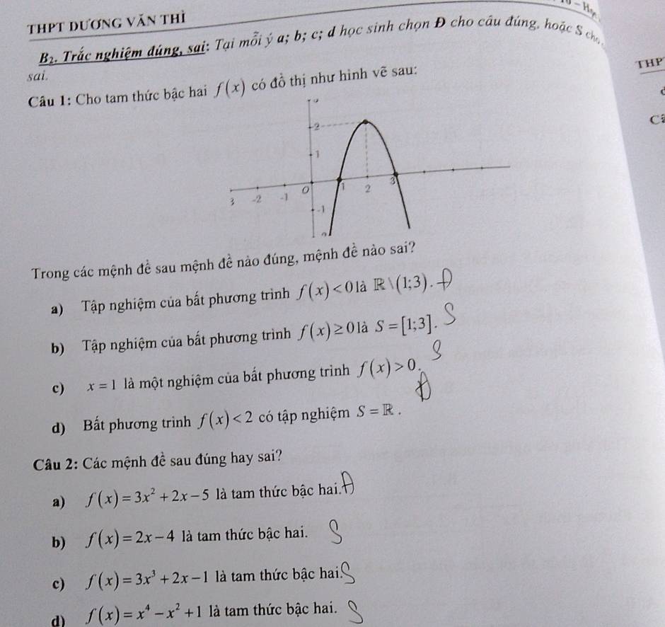 thPt dương văn thì
B_2 3. Trắc nghiệm đúng, sại: Tại mỗi ý a; b; c; d học sinh chọn Đ cho câu đúng, hoặc S ch
sai.
Câu 1: Cho tam thức bậc hai f(x) có đồ thị như hình vẽ sau: THP
C
Trong các mệnh đề sau mệnh đề nào đúng, mệnh đề nào sai?
a) Tập nghiệm của bất phương trình f(x)<0</tex> là Rvee (1;3)
b) Tập nghiệm của bất phương trình f(x)≥ 0 là S=[1;3]
c) x=1 là một nghiệm của bất phương trình f(x)>0.
d) Bất phương trình f(x)<2</tex> có tập nghiệm S=R. 
Câu 2: Các mệnh đề sau đúng hay sai?
a) f(x)=3x^2+2x-5 là tam thức bậc hai.
b) f(x)=2x-4 là tam thức bậc hai.
c) f(x)=3x^3+2x-1 là tam thức bậc hai
d) f(x)=x^4-x^2+1 là tam thức bậc hai.