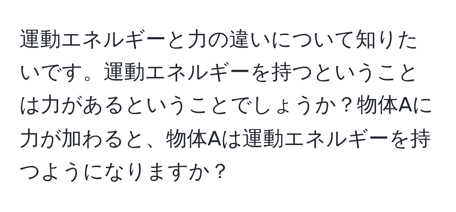 運動エネルギーと力の違いについて知りたいです。運動エネルギーを持つということは力があるということでしょうか？物体Aに力が加わると、物体Aは運動エネルギーを持つようになりますか？