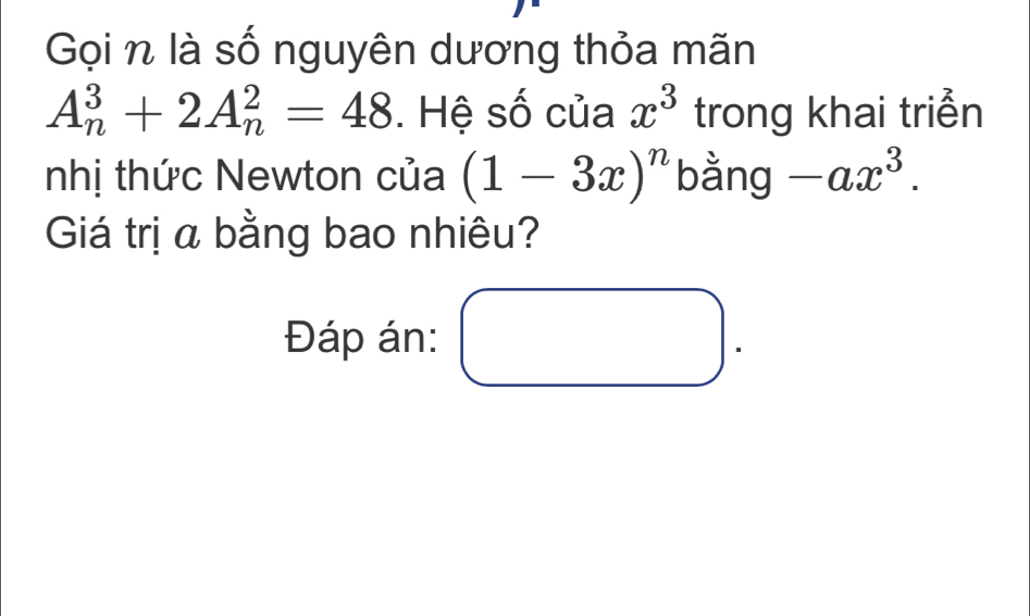 Gọi n là số nguyên dương thỏa mãn
A_n^(3+2A_n^2=48. Hệ số của x^3) trong khai triển 
nhị thức Newton của (1-3x)^n bằng -ax^3. 
Giá trị a bằng bao nhiêu? 
Đáp án: