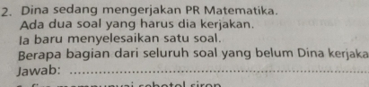 Dina sedang mengerjakan PR Matematika. 
Ada dua soal yang harus dia kerjakan. 
Ia baru menyelesaikan satu soal. 
Berapa bagian dari seluruh soal yang belum Dina kerjaka 
Jawab:_