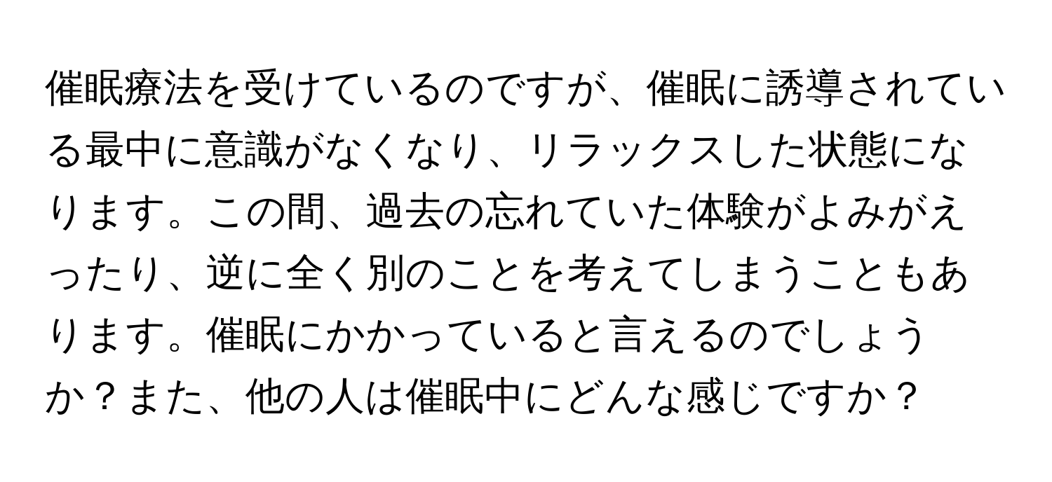 催眠療法を受けているのですが、催眠に誘導されている最中に意識がなくなり、リラックスした状態になります。この間、過去の忘れていた体験がよみがえったり、逆に全く別のことを考えてしまうこともあります。催眠にかかっていると言えるのでしょうか？また、他の人は催眠中にどんな感じですか？