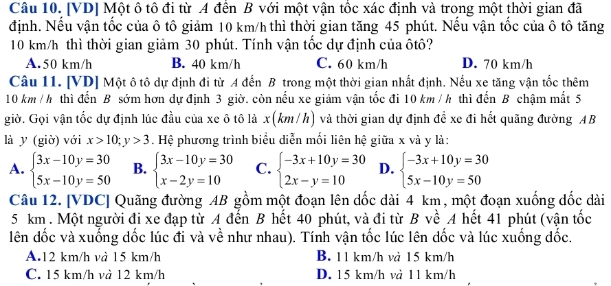 [VD] Một ô tô đi từ A đến B với một vận tốc xác định và trong một thời gian đã
định. Nếu vận tốc của ô tô giảm 10 km/h thì thời gian tăng 45 phút. Nếu vận tốc của ô tô tăng
10 km/h thì thời gian giảm 30 phút. Tính vận tốc dự định của ôtô?
A.50 km/h B. 40 km/h C. 60 km/h D. 70 km/h
Câu 11. [VD] Một ô tô dự định đi từ A đến B trong một thời gian nhất định. Nếu xe tăng vận tốc thêm
10 km / h thì đến B sớm hơn dự định 3 giờ. còn nếu xe giảm vận tốc đi 10 km / h thì đến B chậm mất 5
giờ. Gọi vận tốc dự định lúc đầu của xe ô tô là x(km/h) và thời gian dự định để xe đi hết quãng đường AB
là y (giờ) với x>10;y>3. Hệ phương trình biểu diễn mối liên hệ giữa x và y là:
A. beginarrayl 3x-10y=30 5x-10y=50endarray. B. beginarrayl 3x-10y=30 x-2y=10endarray. C. beginarrayl -3x+10y=30 2x-y=10endarray. D. beginarrayl -3x+10y=30 5x-10y=50endarray.
Câu 12. [VDC] Quãng đường AB gồm một đoạn lên đốc dài 4 km, một đoạn xuống dốc dài
5 km . Một người đi xe đạp từ A đến B hết 40 phút, và đi từ B về A hết 41 phút (vận tốc
lên dốc và xuống dốc lúc đi và về như nhau). Tính vận tốc lúc lên đốc và lúc xuống đốc.
A.12 km/h và 15 km/h B. 11 km/h và 15 km/h
C. 15 km/h và 12 km/h D. 15 km/h và 11 km/h