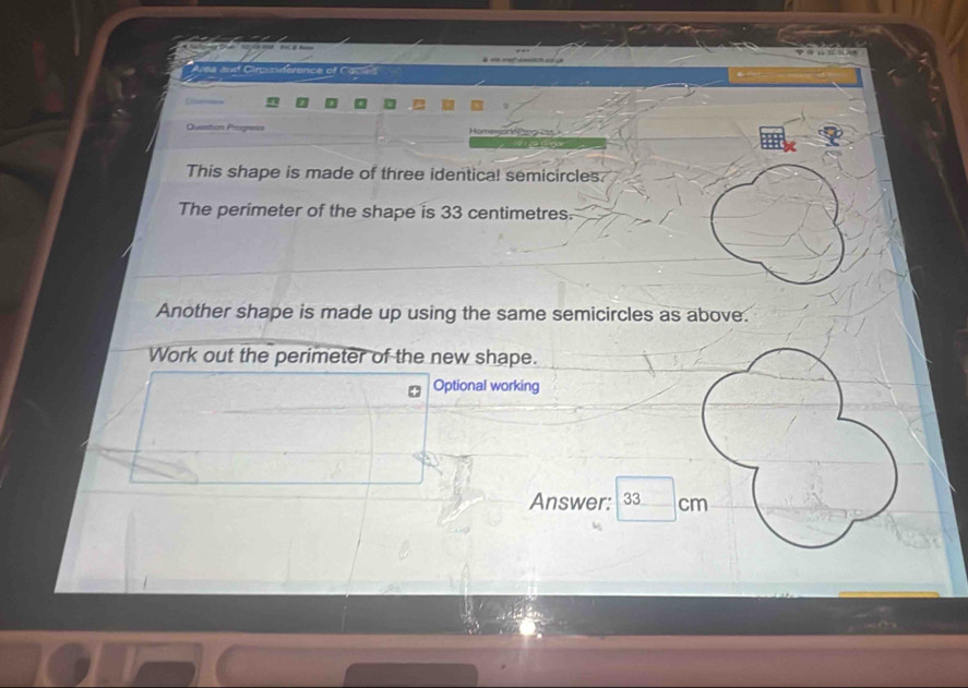 laaef Circuniférence of Caced 
Question Progses 
This shape is made of three identical semicircles. 
The perimeter of the shape is 33 centimetres. 
Another shape is made up using the same semicircles as above. 
Work out the perimeter of the new shape. 
Optional working 
Answer: 33 cm