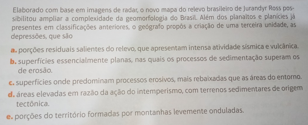 Elaborado com base em imagens de radar, o novo mapa do relevo brasileiro de Jurandyr Ross pos-
sibilitou ampliar a complexidade da geomorfologia do Brasil. Além dos planaltos e planícies já
presentes em classificações anteriores, o geógrafo propôs a criação de uma terceira unidade, as
depressões, que são
a porções residuais salientes do relevo, que apresentam intensa atividade sísmica e vulcânica.
b superfícies essencialmente planas, nas quais os processos de sedimentação superam os
de erosão.
c superfícies onde predominam processos erosivos, mais rebaixadas que as áreas do entorno.
de áreas elevadas em razão da ação do intemperismo, com terrenos sedimentares de origem
tectônica.
e porções do território formadas por montanhas levemente onduladas.