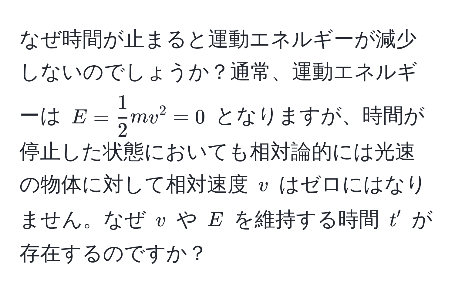 なぜ時間が止まると運動エネルギーが減少しないのでしょうか？通常、運動エネルギーは $E =  1/2  mv^2 = 0$ となりますが、時間が停止した状態においても相対論的には光速の物体に対して相対速度 $v$ はゼロにはなりません。なぜ $v$ や $E$ を維持する時間 $t'$ が存在するのですか？