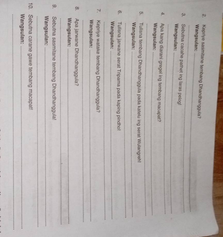 Kepriye sasmitane tembang Dhandhanggula? 
Wangsulan:_ 
_ 
3. Sebutna cacahe pathet ing laras pelog! 
Wangsulan:_ 
_ 
4. Apa kang diarani gregel ing tembang macapat? 
Wangsulan:_ 
_ 
5. Tulisna tembang Dhandhanggula pada katelu ing serat Wulangreh! 
Wangsulan:_ 
_ 
6. Tulisna jarwane serat Tripama pada kaping pindho! 
Wangsulan:_ 
_ 
7. Kepriye watake tembang Dhandhanggula? 
Wangsulan:_ 
_ 
8. Apa jarwane Dhandhanggula? 
Wangsulan:_ 
_ 
9. Sebutna sasmitane tembang Dhandhanggula! 
Wangsulan:_ 
_ 
10. Sebutna carane gawe tembang macapat! 
Wangsulan:_ 
_