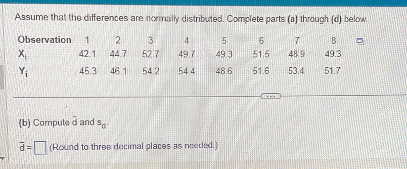 Assume that the differences are normally distributed. Complete parts (a) through (d) below.
(b) Compute overline d and^Sd^.
overline d=□ (Round to three decimal places as needed.)