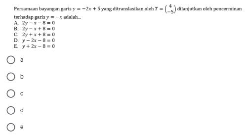 Persamaan bayangan garís y=-2x+5 yang ditranslasikan oleh T=beginpmatrix 4 -5endpmatrix dilanjutkan oleh pencerminan
terhadap garis y=-x adalah...
A. 2y-x-8=0
B. 2y-x+8=0
C. 2y+x+8=0
D. y-2x-8=0
E. y+2x-8=0
a
b
C
d
e