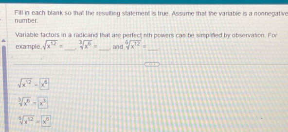 Fill in each blank so that the resulting statement is true. Assume that the variable is a nonnegative 
number. 
Variable factors in a radicand that are perfect nth powers can be simplified by observation. For 
example, sqrt(x^(12))= _ . sqrt[3](x^6)= _, and sqrt[6](x^(12))= _
sqrt(x^(12))=x^6
sqrt[3](x^6)=x^3
sqrt[6](x^(12))=x^6