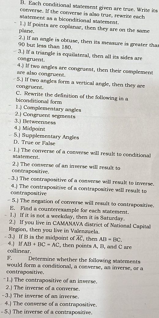 Each conditional statement given are true. Write its 
converse. If the converse is also true, rewrite each 
statement as a biconditional statement. 
1.) If points are coplanar, then they are on the same 
plane. 
2.) If an angle is obtuse, then its measure is greater thar
90 but less than 180. 
3.) If a triangle is equilateral, then all its sides are 
congruent. 
4.) If two angles are congruent, then their complement 
are also congruent. 
5.) If two angles form a vertical angle, then they are 
congruent. 
C. Rewrite the definition of the following in a 
biconditional form 
1.) Complementary angles 
2.) Congruent segments 
3.) Betweenness 
4.) Midpoint 
5.) Supplementary Angles 
D. True or False 
- 1.) The converse of a converse will result to conditional 
statement. 
2.) The converse of an inverse will result to 
contrapositive. 
-3.) The contrapositive of a converse will result to inverse. 
4.) The contrapositive of a contrapositive will result to 
contrapositive 
- 5.) The negation of converse will result to contrapositive. 
E. Find a counterexample for each statement. 
- 1.) If it is not a weekday, then it is Saturday. 
2.) If you live in CAMANAVA district of National Capital 
Region, then you live in Valenzuela. 
- 3.) If B is the midpoint of overline AC , then AB=BC. 
4.) If AB+BC=AC , then points A, B, and C are 
collinear. 
F. Determine whether the following statements 
would form a conditional, a converse, an inverse, or a 
contrapositive. 
~1.) The contrapositive of an inverse. 
2.) The inverse of a converse. 
-3.) The inverse of an inverse. 
4.) The converse of a contrapositive. 
- 5.) The inverse of a contrapositive.