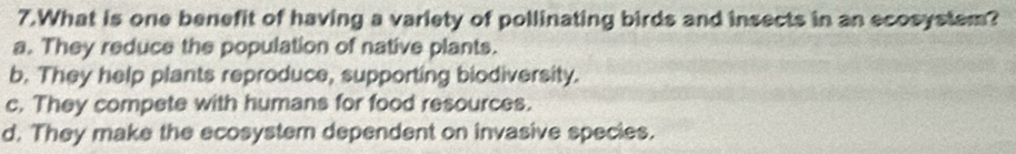 What is one benefit of having a variety of pollinating birds and insects in an ecosyslem?
a. They reduce the population of native plants.
b. They help plants reproduce, supporting biodiversity.
c. They compete with humans for food resources.
d. They make the ecosystem dependent on invasive species.