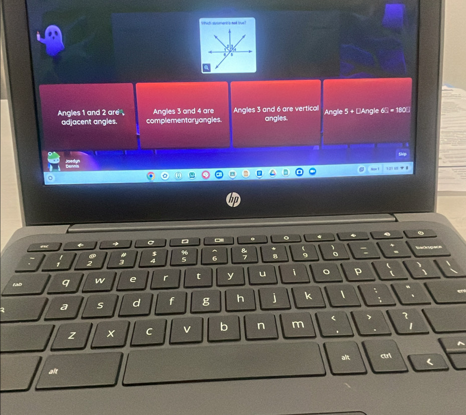 Which staterent is no tru 
Angles 1 and 2 are Angles 3 and 4 are Angles 3 and 6 are vertical Angle 5+ ⊥Angle 6□ =180□
adjacent angles. complementaryangles. angles.
Skip
Jaedyn Dennis
Nov 1 1:21 US 7 1
hp
。 。 《 、
esc ← → C
② # $ %6 ^ & * ( 、
backspac
1 2 3 4 5 6 7 8 9 0
)
tab q w e r t y u i 。 p
a S d f g h j k 1
z x C v b n m < 7 1
1
'
alt ctrl L
alt