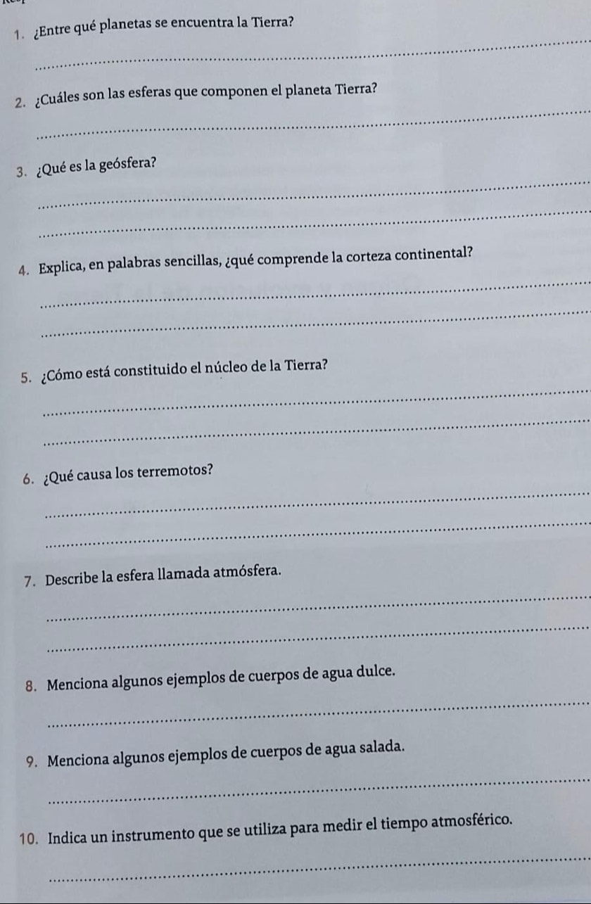 ¿Entre qué planetas se encuentra la Tierra? 
_ 
2. ¿Cuáles son las esferas que componen el planeta Tierra? 
_ 
3. ¿Qué es la geósfera? 
_ 
_ 
4. Explica, en palabras sencillas, ¿qué comprende la corteza continental? 
_ 
_ 
5.º ¿Cómo está constituido el núcleo de la Tierra? 
_ 
_ 
6. ¿Qué causa los terremotos? 
_ 
_ 
7. Describe la esfera llamada atmósfera. 
_ 
_ 
8. Menciona algunos ejemplos de cuerpos de agua dulce. 
_ 
9. Menciona algunos ejemplos de cuerpos de agua salada. 
_ 
10. Indica un instrumento que se utiliza para medir el tiempo atmosférico.