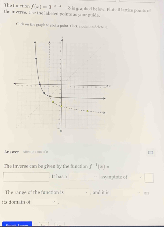 The function f(x)=3^(-x-4)-3 is graphed below. Plot all lattice points of 
the inverse. Use the labeled points as your guide. 
Click on the graph to plot a point. Click a point to delete it. 
Answer Attempt 1 out of 2 
The inverse can be given by the function f^(-1)(x)=. It has a asymptote of 
. The range of the function is , and it is on 
its domain of 
. 
Suhmit Answer log