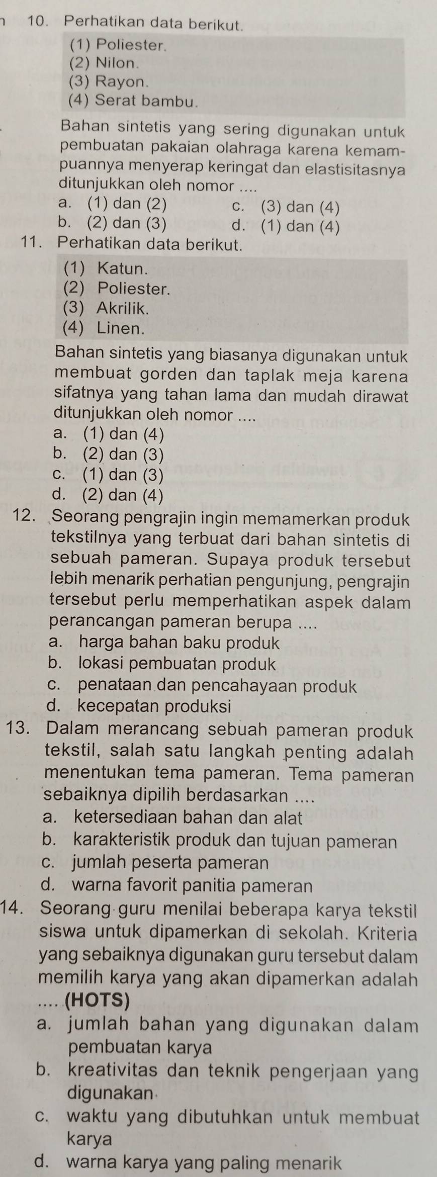 Perhatikan data berikut.
(1) Poliester.
(2) Nilon.
(3) Rayon.
(4) Serat bambu.
Bahan sintetis yang sering digunakan untuk
pembuatan pakaian olahraga karena kemam-
puannya menyerap keringat dan elastisitasnya
ditunjukkan oleh nomor ....
a. (1) dan (2) c. (3) dan (4)
b. (2) dan (3) d. (1) dan (4)
11. Perhatikan data berikut.
(1) Katun.
(2) Poliester.
(3) Akrilik.
(4) Linen.
Bahan sintetis yang biasanya digunakan untuk
membuat gorden dan taplak meja karena 
sifatnya yang tahan lama dan mudah dirawat
ditunjukkan oleh nomor ....
a. (1) dan (4)
b. (2) dan (3)
c. (1) dan (3)
d. (2) dan (4)
12. Seorang pengrajin ingin memamerkan produk
tekstilnya yang terbuat dari bahan sintetis di
sebuah pameran. Supaya produk tersebut
lebih menarik perhatian pengunjung, pengrajin
tersebut perlu memperhatikan aspek dalam .
perancangan pameran berupa ....
a. harga bahan baku produk
b. lokasi pembuatan produk
c. penataan dan pencahayaan produk
d. kecepatan produksi
13. Dalam merancang sebuah pameran produk
tekstil, salah satu langkah penting adalah
menentukan tema pameran. Tema pameran
sebaiknya dipilih berdasarkan ....
a. ketersediaan bahan dan alat
b. karakteristik produk dan tujuan pameran
c. jumlah peserta pameran
d. warna favorit panitia pameran
14. Seorang guru menilai beberapa karya tekstil
siswa untuk dipamerkan di sekolah. Kriteria
yang sebaiknya digunakan guru tersebut dalam
memilih karya yang akan dipamerkan adalah 
_.... (HOTS)
a. jumlah bahan yang digunakan dalam
pembuatan karya
b. kreativitas dan teknik pengerjaan yang
digunakan
c. waktu yang dibutuhkan untuk membuat
karya
d. warna karya yang paling menarik