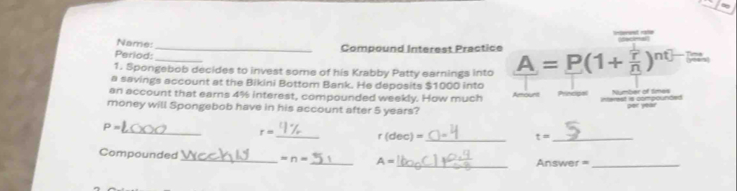 Name: 
_Compound Interest Practice 
Period: 
1. Spongebob decides to invest some of his Krabby Patty earnings into A=P(1+frac overline rn)^nt-1 20°
a savings account at the Bikini Bottom Bank. He deposits $1000 into 
an account that earns 4% interest, compounded weekly. How much Amount Principal Number of Smes 
nterest is compounced 
money will Spongebob have in his account after 5 years? 
_
P=
_
r=
r(dec)= _ 
_ t=
Compounded_ = n= _ A=
_ Answer =_