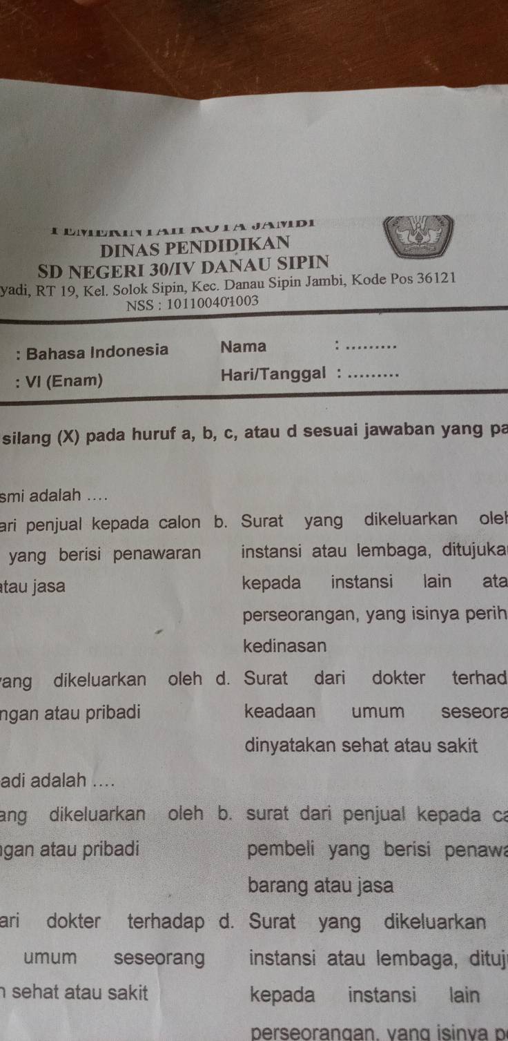 adi 
l 
DINAS PENDIDIKAN 
SD NEGERI 30/IV DANAU SIPIN 
yadi, RT 19, Kel. Solok Sipin, Kec. Danau Sipin Jambi, Kode Pos 36121
NSS : 101100401003
: Bahasa Indonesia Nama ∴_ 
: VI (Enam) Hari/Tanggal :_ 
silang (X) pada huruf a, b, c, atau d sesuai jawaban yang pa 
smi adalah .... 
ari penjual kepada calon b. Surat yang dikeluarkan ole! 
yang berisi penawaran instansi atau lembaga, ditujuka 
tau jasa kepada instansi lain ata 
perseorangan, yang isinya perih 
kedinasan 
ang dikeluarkan oleh d. Surat dari dokter terhad 
ngan atau pribadi keadaan umum seseora 
dinyatakan sehat atau sakit 
adi adalah .... 
ang dikeluarkan oleh b. surat dari penjual kepada ca 
gan atau pribadi pembeli yang berisi penawa 
barang atau jasa 
ari dokter terhadap d. Surat yang dikeluarkan 
umum seseorang instansi atau lembaga, dituj 
h sehat atau sakit. kepada instansi lain 
perseorangan. va ng isin va p