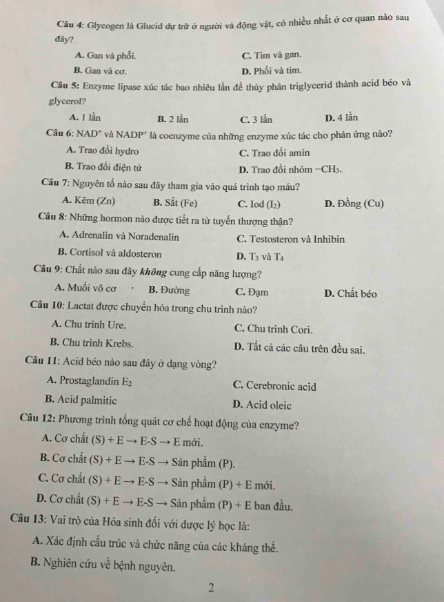 Glycogen là Glucid dự trữ ở người và động vật, có nhiều nhất ở cơ quan nào sau
đây?
A. Gan và phổi. C. Tim và gan.
B. Gan và cơ. D. Phổi và tim.
Câu 5: Enzyme lipase xúc tác bao nhiêu lần đề thủy phân triglycerid thành acid béo và
glycerol?
A. 1 lần B. 2 lần C. 3 lần D. 4 lần
Câu 6: NAD* và NADP* là coenzyme của những enzyme xúc tác cho phản ứng nào?
A. Trao đổi hydro C. Trao đổi amin
B. Trao đổi điện tử D. Trao đổi nhóm -C H3.
Câu 7: Nguyên tố nào sau đây tham gia vào quá trình tạo máu?
A. Kẽm (Zn) B. Sắt (Fe) C. Iod (I₂) D. Đồng (Cu)
Câu 8: Những hormon nào được tiết ra từ tuyến thượng thận?
A. Adrenalin và Noradenalin C. Testosteron và Inhibin
B. Cortisol và aldosteron D. T_3 và T4
Câu 9: Chất nào sau đây không cung cấp năng lượng?
A. Muối vô cơ B. Đường C. Đạm D. Chất béo
Câu 10: Lactat được chuyển hóa trong chu trình nào?
A. Chu trình Ure. C. Chu trình Cori.
B. Chu trình Krebs. D. Tất cả các câu trên đều sai.
Câu 11: Acid béo nào sau đây ở dạng vòng?
A. Prostaglandin E_2 C. Cerebronic acid
B. Acid palmitic D. Acid oleic
Câu 12: Phương trình tổng quát cơ chế hoạt động của enzyme?
A. Cơ chất (S)+Eto E-Sto E mới.
B. Cơ chất (S)+Eto E-S - Sản phẩm (P).
C. Cơ chất (S)+Eto E-S Sản phẩm (P)+E mới.
D. Cơ chất (S)+Eto E-S → Sân phẩm (P)+E ban đầu.
Câu 13: Vai trò của Hóa sinh đối với dược lý học là:
A. Xác định cấu trúc và chức năng của các kháng thể.
B. Nghiên cứu về bệnh nguyên.
2