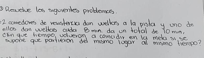 ③Desvelve las siquientes problemas. 
/ 2 corredores de resistercia dan wellas a la pista y uno de 
ellos dan wellas cada 8 mn da un total de 10 mn, 
CEn gue tempo, volveran a coincidir en la meta sise 
supone gue partieron del mismo loyar al mismo tlempo?