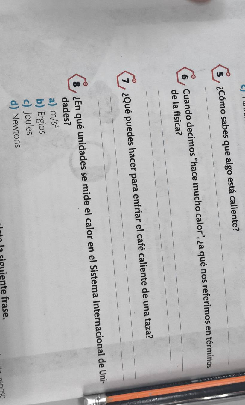 5 ¿Cómo sabes que algo está caliente?
_
6 % Cuando decimos “hace mucho calor”, ¿a qué nos referimos en términos
_
de la física?
_
7 ¿Qué puedes hacer para enfriar el café caliente de una taza?
8 ¿En qué unidades se mide el calor en el Sistema Internacional de Uni-
dades?
a) m/s^2
b) Ergios
c) Joules
d) Newtons
la siguiente frase.