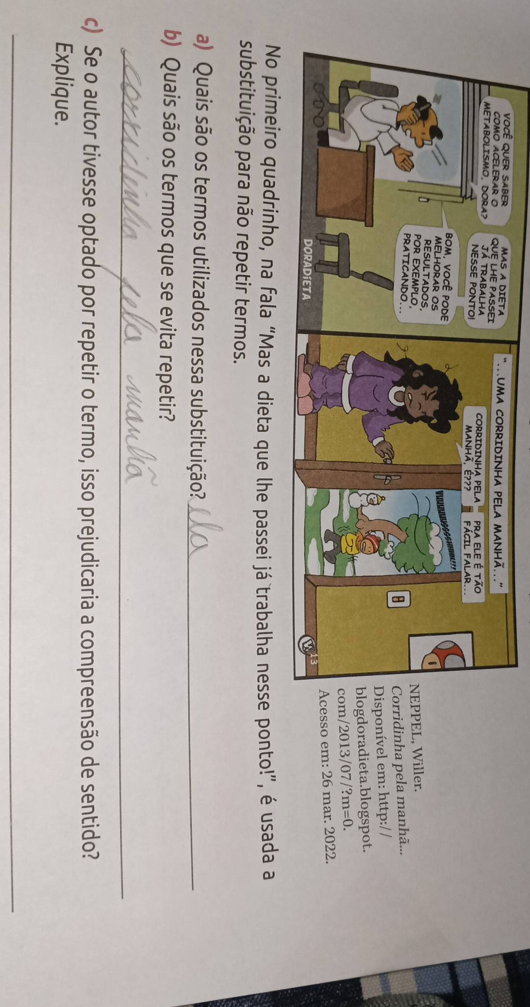 EL, Willer. 
dinha pela manhã... 
nível em: http:/ / 
oradieta.blogspot. 
2013/07 ?m=0. 
so em: 26 mar. 2022. 
No primeiro quadrinho, na fala “Mas a dieta que lhe passei já trabalha nesse ponto!”, é usada a 
substituição para não repetir termos. 
a) Quais são os termos utilizados nessa substituição?_ 
b) Quais são os termos que se evita repetir? 
_ 
c) Se o autor tivesse optado por repetir o termo, isso prejudicaria a compreensão de sentido? 
Explique. 
_