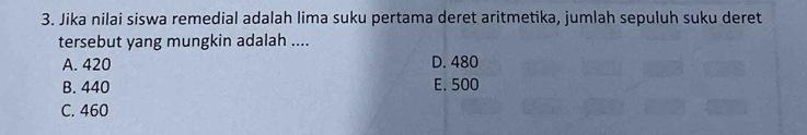 Jika nilai siswa remedial adalah lima suku pertama deret aritmetika, jumlah sepuluh suku deret
tersebut yang mungkin adalah ....
A. 420 D. 480
B. 440 E. 500
C. 460