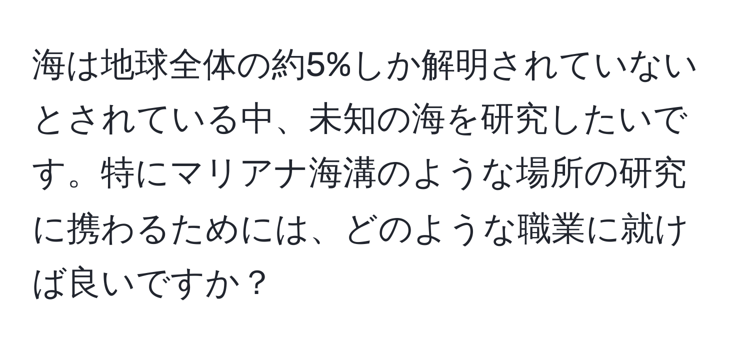 海は地球全体の約5%しか解明されていないとされている中、未知の海を研究したいです。特にマリアナ海溝のような場所の研究に携わるためには、どのような職業に就けば良いですか？