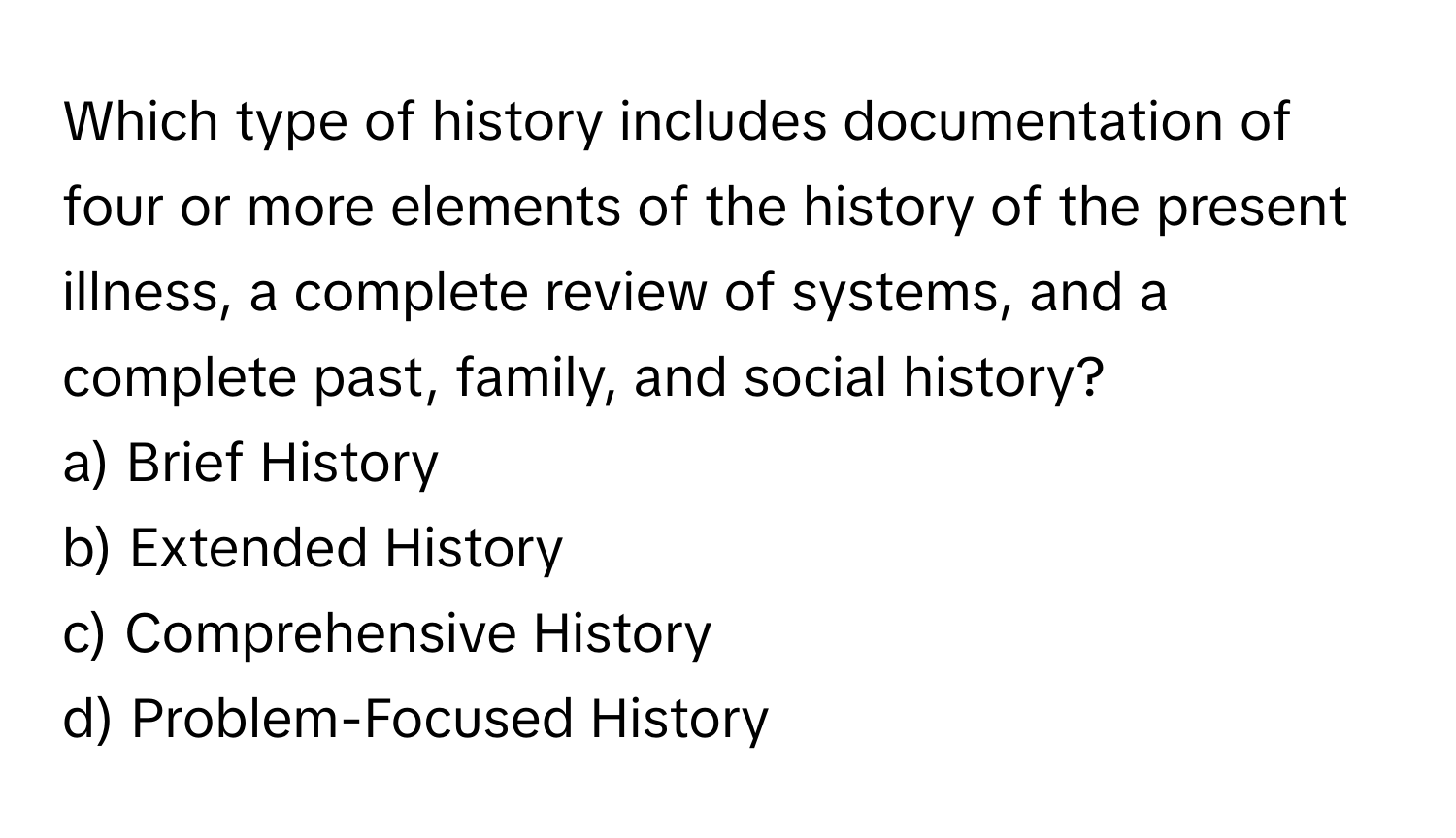 Which type of history includes documentation of four or more elements of the history of the present illness, a complete review of systems, and a complete past, family, and social history?

a) Brief History
b) Extended History
c) Comprehensive History
d) Problem-Focused History