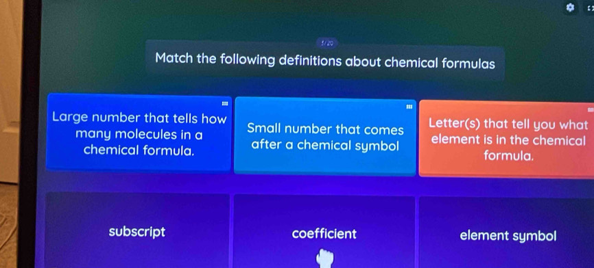 【
5/20
Match the following definitions about chemical formulas
''
Large number that tells how Small number that comes Letter(s) that tell you what
many molecules in a element is in the chemical
chemical formula. after a chemical symbol formula.
subscript coefficient element symbol