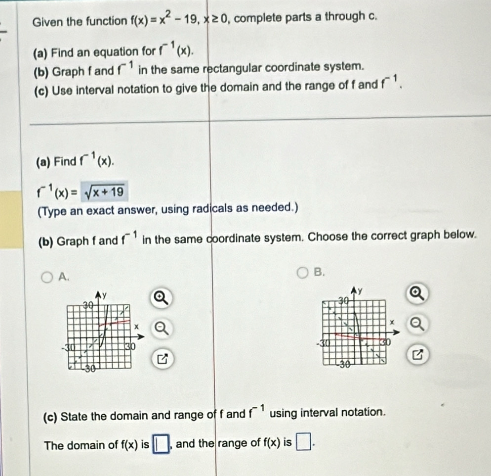 Given the function f(x)=x^2-19, x≥ 0 , complete parts a through c.
(a) Find an equation for f^(-1)(x). 
(b) Graph f and f^(-1) in the same rectangular coordinate system.
(c) Use interval notation to give the domain and the range of f and f^(-1). 
(a) Find f^(-1)(x).
f^(-1)(x)=sqrt(x+19)
(Type an exact answer, using radicals as needed.)
(b) Graph f and f^(-1) in the same coordinate system. Choose the correct graph below.
A.
B.

(c) State the domain and range of f and f^(-1) using interval notation.
The domain of f(x) is □ , and the range of f(x) is □.