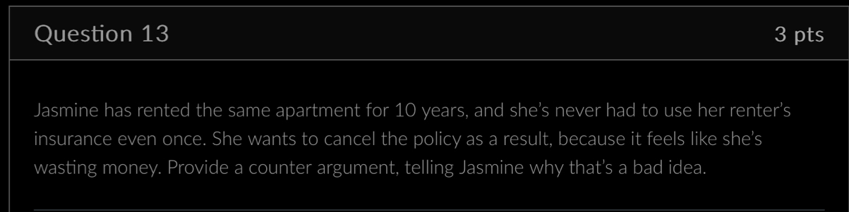 Jasmine has rented the same apartment for 10 years, and she’s never had to use her renter’s 
insurance even once. She wants to cancel the policy as a result, because it feels like she's 
wasting money. Provide a counter argument, telling Jasmine why that’s a bad idea.