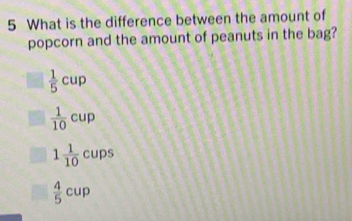 What is the difference between the amount of
popcorn and the amount of peanuts in the bag?
 1/5 cup
 1/10 cup
1 1/10  cups
 4/5 cup