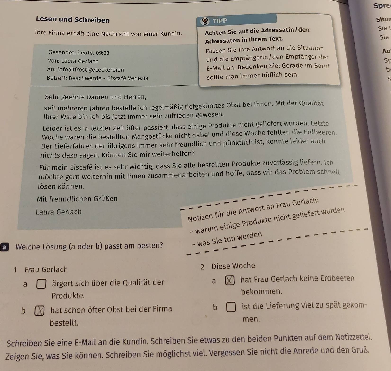 pre
Lesen und Schreiben TIPP Situa
Ihre Firma erhält eine Nachricht von einer Kundin. Achten Sie auf die Adressatin /den
Sie b
Adressaten in Ihrem Text.
Sie
Gesendet: heute, 09:33 Passen Sie Ihre Antwort an die Situation
Au
Von: Laura Gerlach und die Empfängerin/den Empfänger der
Sp
An: info@frostigeLeckereien E-Mail an. Bedenken Sie: Gerade im Beruf
b
sollte man immer höflich sein.
*  Betreff: Beschwerde - Eiscafé Venezia S
Sehr geehrte Damen und Herren,
seit mehreren Jahren bestelle ich regelmäßig tiefgekühltes Obst bei Ihnen. Mit der Qualität
Ihrer Ware bin ich bis jetzt immer sehr zufrieden gewesen.
Leider ist es in letzter Zeit öfter passiert, dass einige Produkte nicht geliefert wurden. Letzte
Woche waren die bestellten Mangostücke nicht dabei und diese Woche fehlten die Erdbeeren.
Der Lieferfahrer, der übrigens immer sehr freundlich und pünktlich ist, konnte leider auch
nichts dazu sagen. Können Sie mir weiterhelfen?
Für mein Eiscafé ist es sehr wichtig, dass Sie alle bestellten Produkte zuverlässig liefern. Ich
möchte gern weiterhin mit Ihnen zusammenarbeiten und hoffe, dass wir das Problem schnell
lösen können.
Mit freundlichen Grüßen
Notizen für die Antwort an Frau Gerlach:
Laura Gerlach
- warum einige Produkte nicht geliefert wurden
a Welche Lösung (a oder b) passt am besten?
- was Sie tun werden
1 Frau Gerlach
2 Diese Woche
a ärgert sich über die Qualität der a  hat Frau Gerlach keine Erdbeeren
Produkte. bekommen.
b
b hat schon öfter Obst bei der Firma ist die Lieferung viel zu spät gekom-
bestellt.
men.
Schreiben Sie eine E-Mail an die Kundin. Schreiben Sie etwas zu den beiden Punkten auf dem Notizzettel.
Zeigen Sie, was Sie können. Schreiben Sie möglichst viel. Vergessen Sie nicht die Anrede und den Gruß.