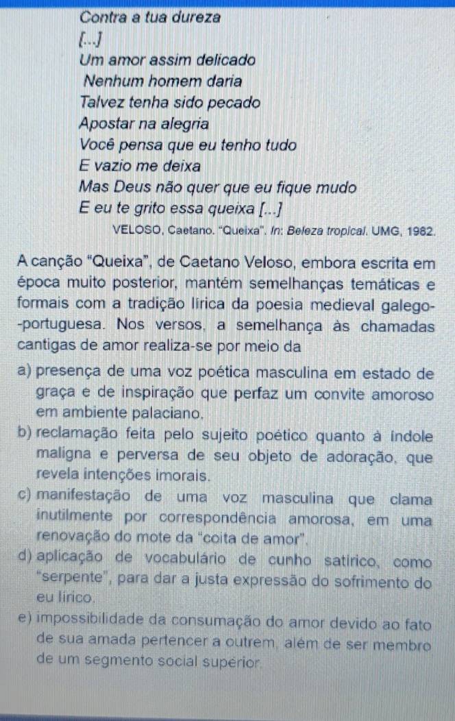 Contra a tua dureza
[..]
Um amor assim delicado
Nenhum homem daria
Talvez tenha sido pecado
Apostar na alegria
Você pensa que eu tenho tudo
E vazio me deixa
Mas Deus não quer que eu fique mudo
E eu te grito essa queixa [...]
VELOSO, Caetano. ''Queixa'. In: Beleza tropical. UMG, 1982.
A canção “Queixa”, de Caetano Veloso, embora escrita em
época muito posterior, mantém semelhanças temáticas e
formais com a tradição lírica da poesia medieval galego-
-portuguesa. Nos versos, a semelhança às chamadas
cantigas de amor realiza-se por meio da
a) presença de uma voz poética masculina em estado de
graça e de inspiração que perfaz um convite amoroso
em ambiente palaciano.
b) reclamação feita pelo sujeito poético quanto à índole
maligna e perversa de seu objeto de adoração, que
revela intenções imorais.
c) manifestação de uma voz masculina que clama
inutilmente por correspondência amorosa, em uma
renovação do mote da “coita de amor”.
d) aplicação de vocabulário de cunho satirico, como
"serpente", para dar a justa expressão do sofrimento do
eu lirico.
e) impossibilidade da consumação do amor devido ao fato
de sua amada pertencer a outrem, além de ser membro
de um segmento social supérior