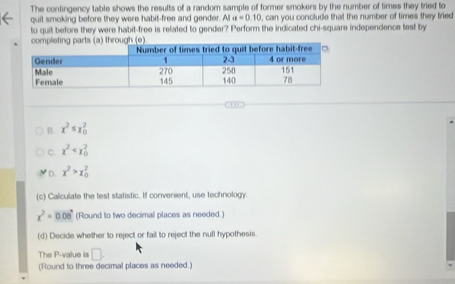 The contingency table shows the results of a random sample of former smokers by the number of times they tried to
quit smoking before they were habit-free and gender. At alpha =0.10 , can you conclude that the number of times they tried
to quit before they were habit-free is related to gender? Perform the indicated chi-square independence test by
B. x^2≤ x_0^(2
C. x^2)
D. x^2>x_0^(2
(c) Calculate the test statistic. If convenient, use technology.
x^2)=0.08 (Round to two decimal places as needed.)
(d) Decide whether to reject or fail to reject the null hypothesis.
The P -value is □. 
(Round to three decimal places as needed.)