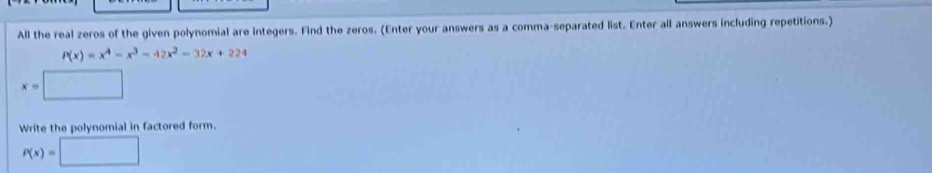 All the real zeros of the given polynomial are integers. Find the zeros. (Enter your answers as a comma-separated list. Enter all answers including repetitions.)
P(x)=x^4-x^3-42x^2-32x+224
x=□
Write the polynomial in factored form.
P(x)=□