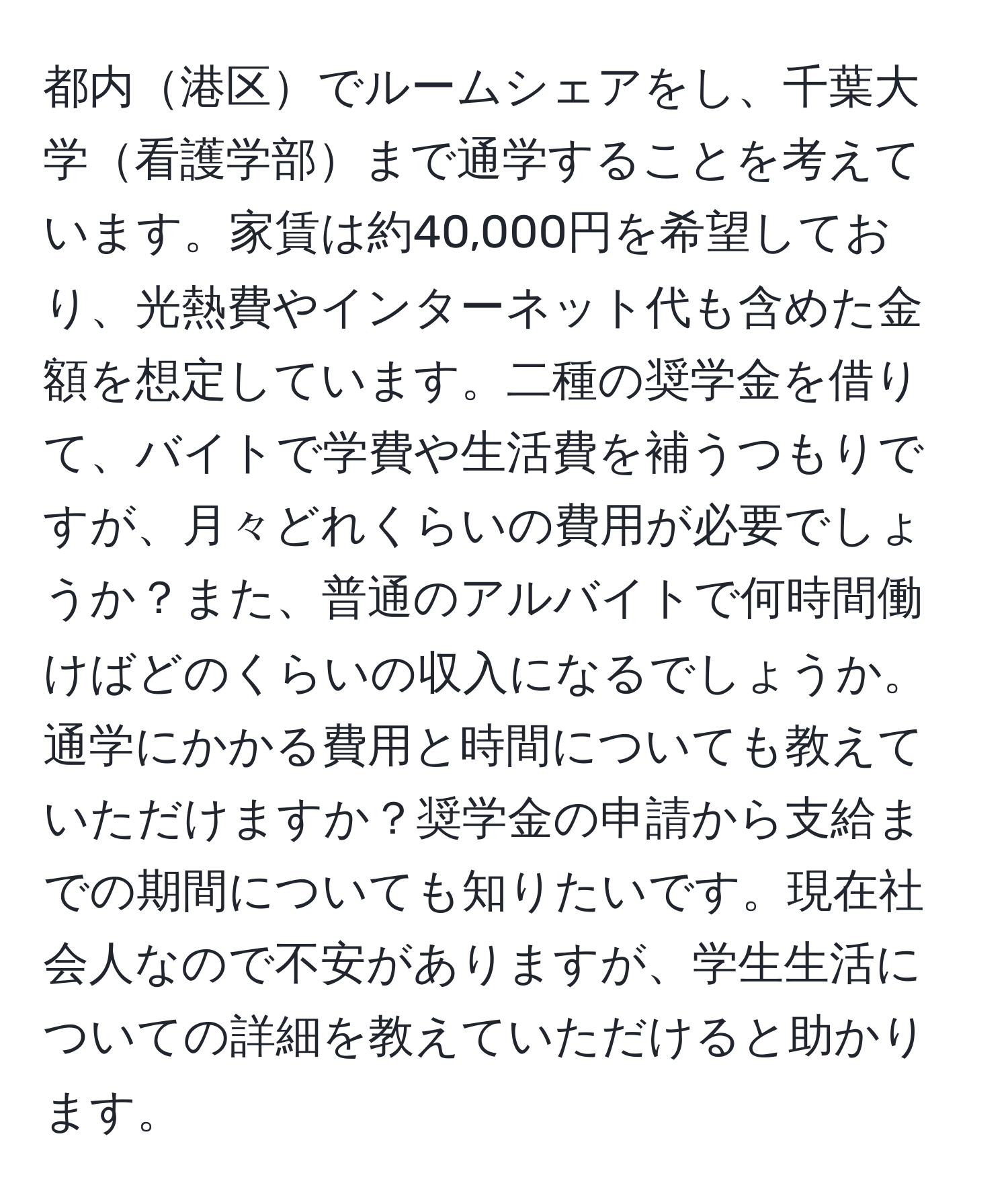 都内港区でルームシェアをし、千葉大学看護学部まで通学することを考えています。家賃は約40,000円を希望しており、光熱費やインターネット代も含めた金額を想定しています。二種の奨学金を借りて、バイトで学費や生活費を補うつもりですが、月々どれくらいの費用が必要でしょうか？また、普通のアルバイトで何時間働けばどのくらいの収入になるでしょうか。通学にかかる費用と時間についても教えていただけますか？奨学金の申請から支給までの期間についても知りたいです。現在社会人なので不安がありますが、学生生活についての詳細を教えていただけると助かります。